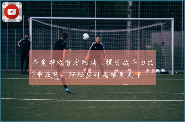 在爱游戏官方网站上提升战斗力的5个技巧，轻松应对高难度关卡