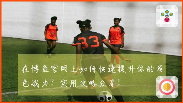在博鱼官网上如何快速提升你的角色战力？实用攻略分享！