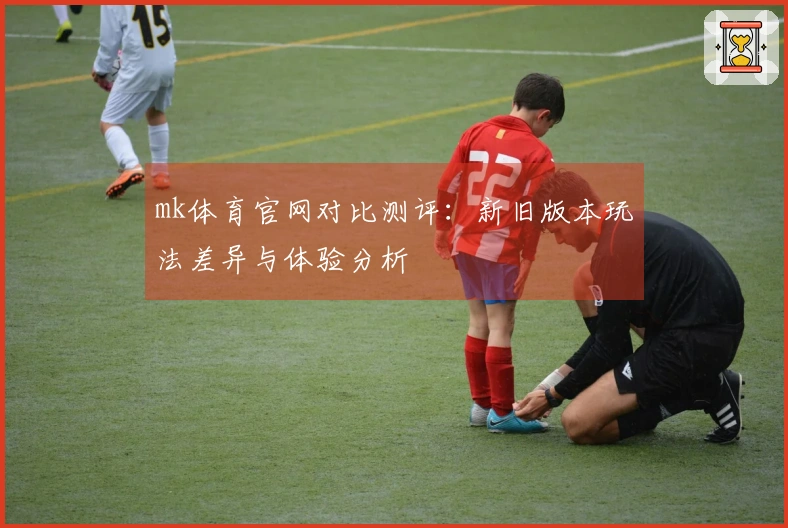 mk体育官网对比测评：新旧版本玩法差异与体验分析