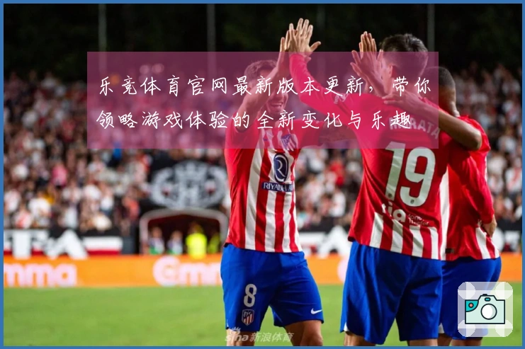 乐竞体育官网最新版本更新，带你领略游戏体验的全新变化与乐趣